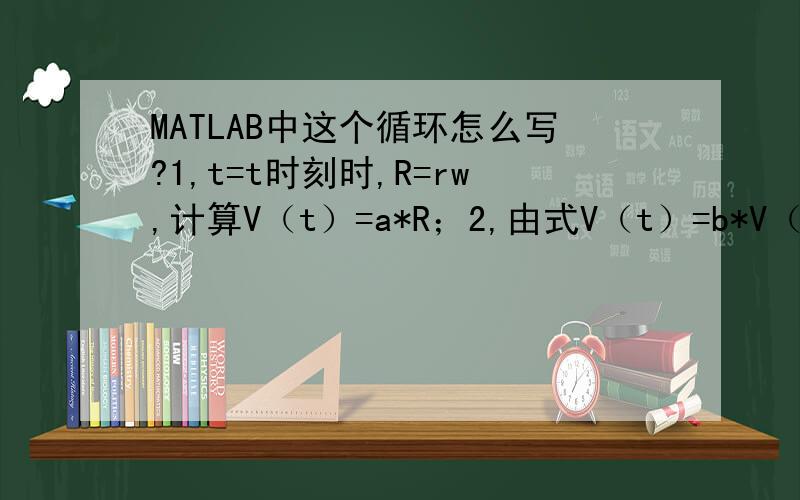 MATLAB中这个循环怎么写?1,t=t时刻时,R=rw,计算V（t）=a*R；2,由式V（t）=b*V（t）；3计算t=t+ti时刻,R（t+ti）=V（t）*ti+R(t);3,计算R.从t=0开始,其中a,b为常数.
