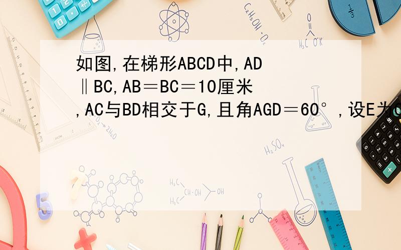 如图,在梯形ABCD中,AD‖BC,AB＝BC＝10厘米,AC与BD相交于G,且角AGD＝60°,设E为CG中点,求EF长.