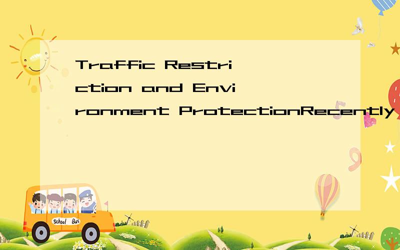 Traffic Restriction and Environment ProtectionRecently,Traffic Restriction has been brought into focus.Now,Traffic Restection has alresdly 1 year what putinto practice.Nowadays,It is a heatedly discussed topic to many people that Traffic Restriction.