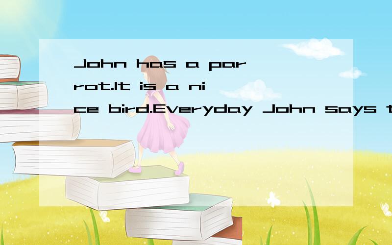 John has a parrot.It is a nice bird.Everyday John says to it,“Hello!I can see you!” Soon the bird can say “Hello!I can see you!” One day John is at school.A thief comes into John’s room.He wants to steal something.A voice comes,“Hello!I c