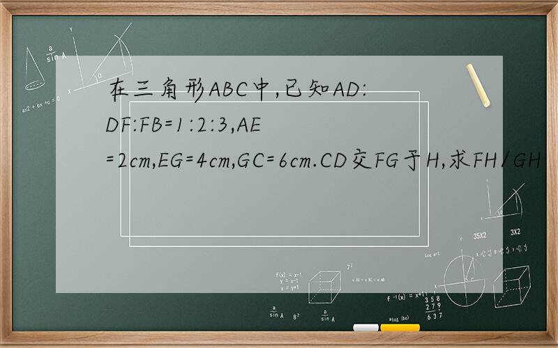 在三角形ABC中,已知AD:DF:FB=1:2:3,AE=2cm,EG=4cm,GC=6cm.CD交FG于H,求FH/GH
