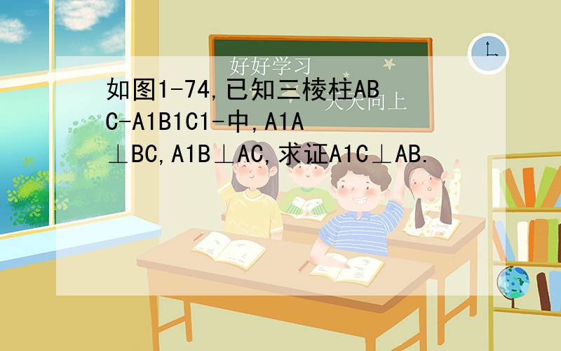 如图1-74,已知三棱柱ABC-A1B1C1-中,A1A⊥BC,A1B⊥AC,求证A1C⊥AB.