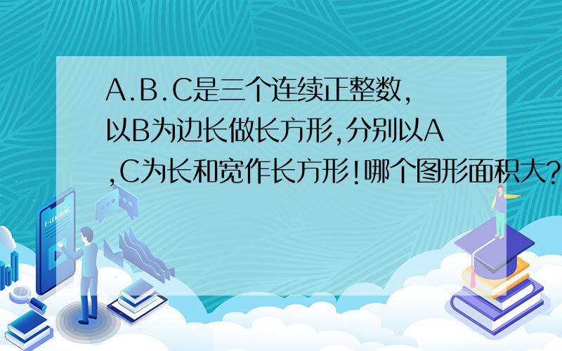 A.B.C是三个连续正整数,以B为边长做长方形,分别以A,C为长和宽作长方形!哪个图形面积大?
