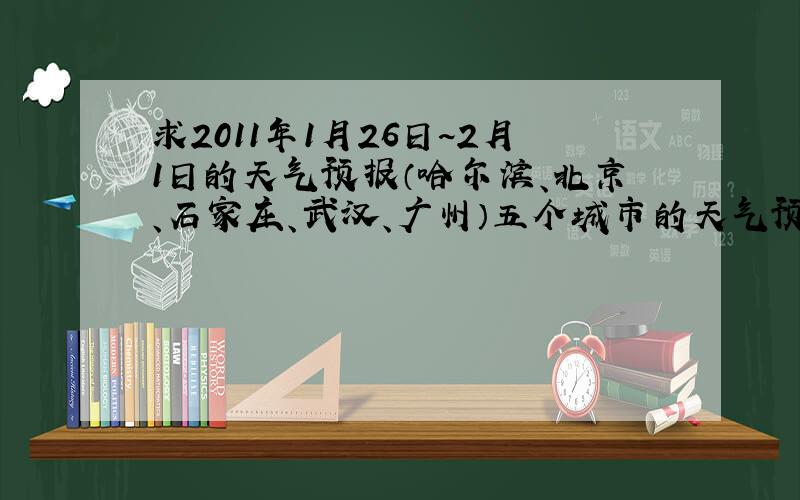 求2011年1月26日~2月1日的天气预报（哈尔滨、北京、石家庄、武汉、广州）五个城市的天气预报