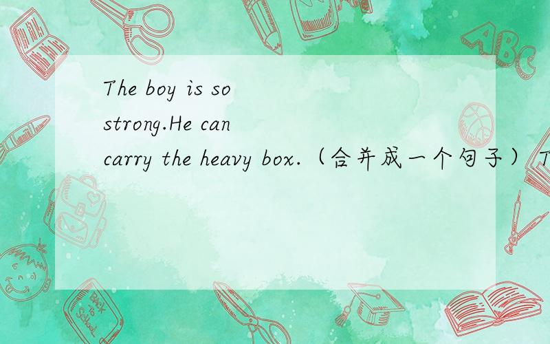 The boy is so strong.He can carry the heavy box.（合并成一个句子） The boy is____ ____ to carry ·