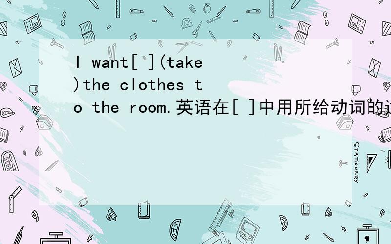 I want[ ](take)the clothes to the room.英语在[ ]中用所给动词的适当形式填空