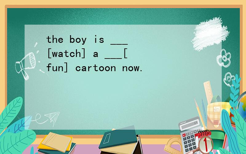 the boy is ___[watch] a ___[fun] cartoon now.