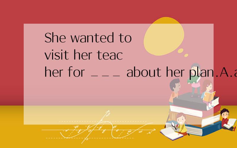 She wanted to visit her teacher for ___ about her plan.A.advice B.an advice C.advices D.the advices选什么?为什么?