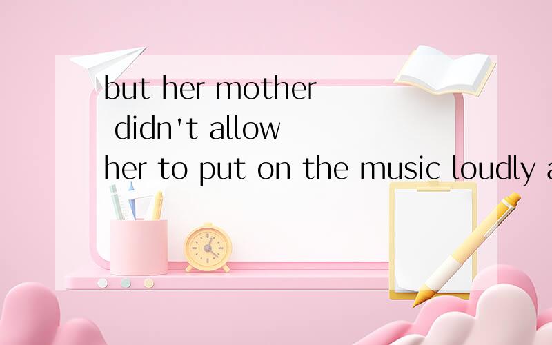 but her mother didn't allow her to put on the music loudly at home,翻译