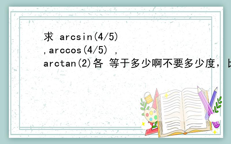 求 arcsin(4/5) ,arccos(4/5) ,arctan(2)各 等于多少啊不要多少度，比如 几分之几 派 什么的