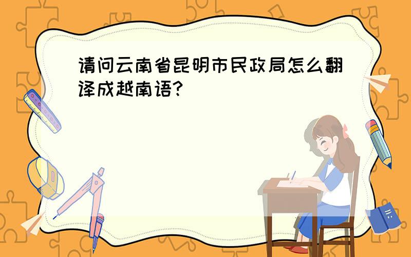 请问云南省昆明市民政局怎么翻译成越南语?
