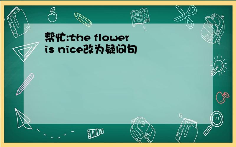 帮忙:the flower is nice改为疑问句