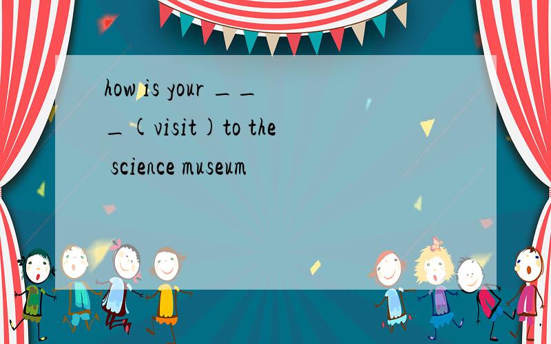 how is your ___(visit)to the science museum