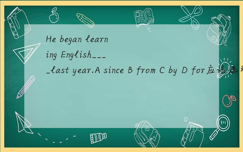 He began learning English____last year.A since B from C by D for应该选那一个.我认为选A ,