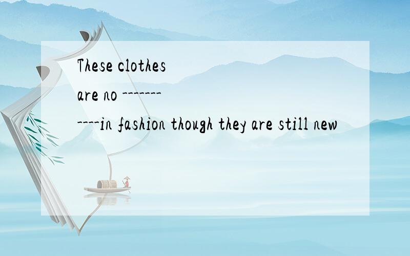 These clothes are no -----------in fashion though they are still new