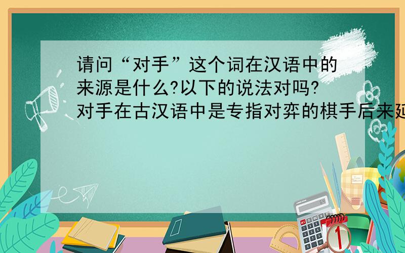 请问“对手”这个词在汉语中的来源是什么?以下的说法对吗?对手在古汉语中是专指对弈的棋手后来延伸为现代汉语中的“对手”