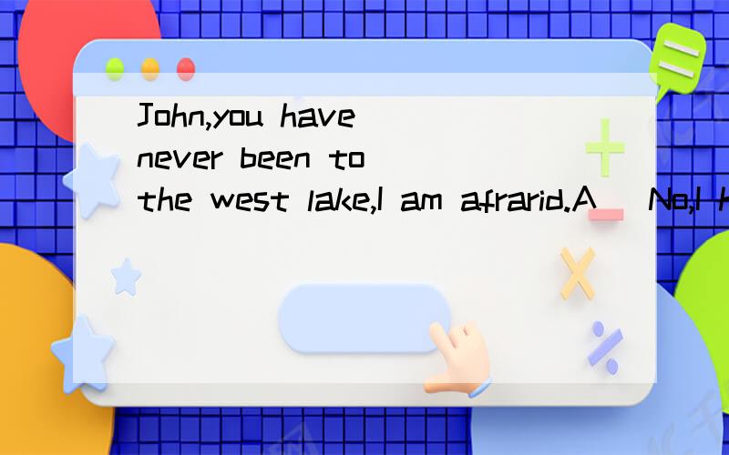 John,you have never been to the west lake,I am afrarid.A\ No,I have just been with MaryA\ No,I have just been with Mary B\ Yes,never .How about you?C\ Yes,but I would like to as soon as possible D\ No,but how I wish to.应该选哪个答案?为什么
