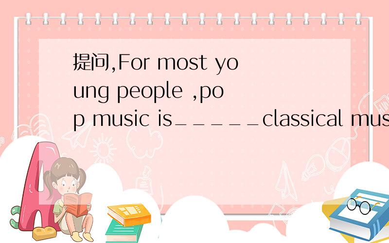 提问,For most young people ,pop music is_____classical music.A.popular than B.much popular thanC.more popular than D.as popular than