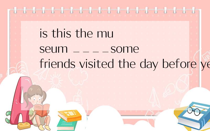 is this the museum ____some friends visited the day before yesterday?的横线上为什么用that不用which?