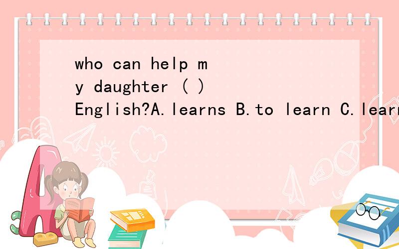 who can help my daughter ( )English?A.learns B.to learn C.learning D.learn from为什么?