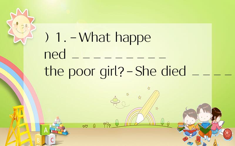）1.-What happened _________ the poor girl?-She died ______ cold.A.to; of B.with; from C.on;）1.-What happened _________ the poor girl?-She died ______ cold.A.to; of B.with; from C.on; / D.about; at