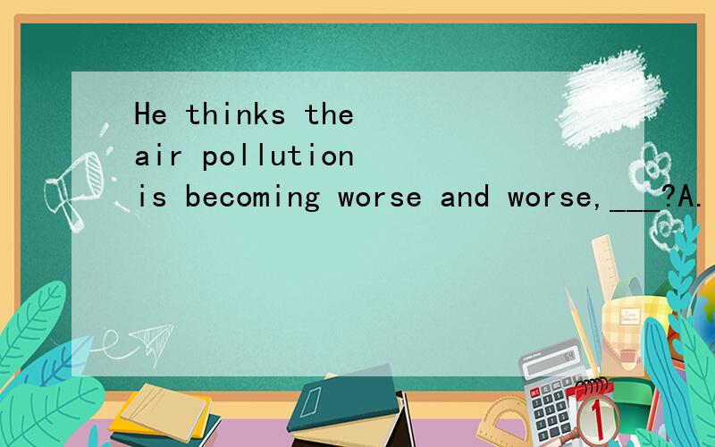He thinks the air pollution is becoming worse and worse,___?A.isn't it B.doesn't it C.are they D.don't they