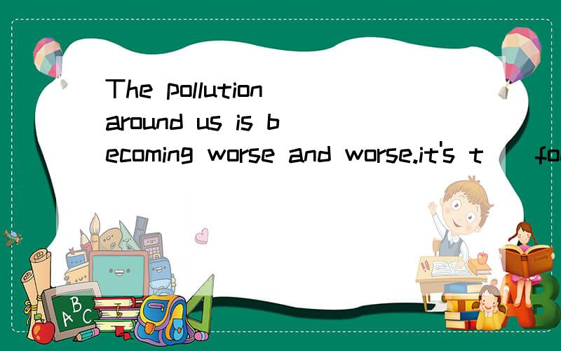 The pollution around us is becoming worse and worse.it's t__foe us to protect the environment