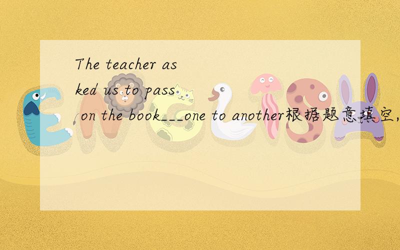 The teacher asked us to pass on the book___one to another根据题意填空,最好给翻译一下