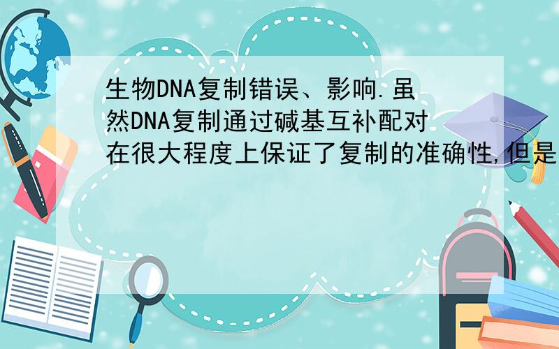 生物DNA复制错误、影响.虽然DNA复制通过碱基互补配对在很大程度上保证了复制的准确性,但是,DNA复制仍有约10-9的错误率.请根据这个数据计算.约为31.6亿个碱基对的人类基因组复制时可能产生