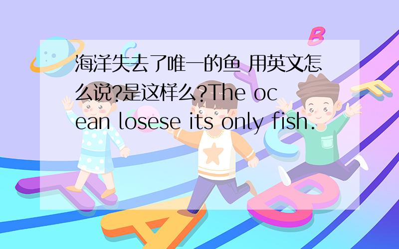海洋失去了唯一的鱼 用英文怎么说?是这样么?The ocean losese its only fish.