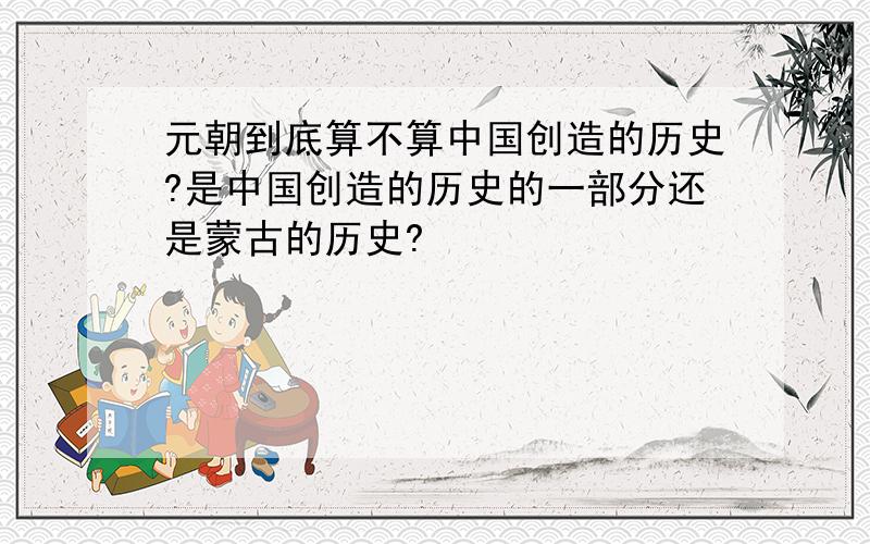 元朝到底算不算中国创造的历史?是中国创造的历史的一部分还是蒙古的历史?