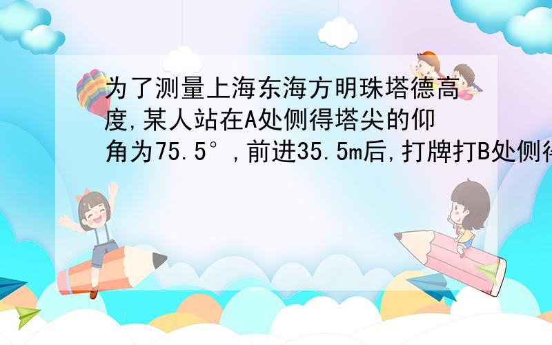 为了测量上海东海方明珠塔德高度,某人站在A处侧得塔尖的仰角为75.5°,前进35.5m后,打牌打B处侧得塔尖的仰角为80.0°,使计算东方明珠的高度（精确到1m）