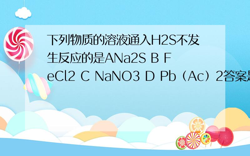 下列物质的溶液通入H2S不发生反应的是ANa2S B FeCl2 C NaNO3 D Pb（Ac）2答案是B我想知道A和C与H2S都是如何反应的 产物分别是什么 最好有方程式额.