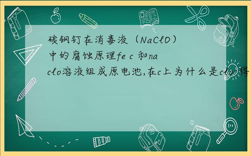 碳钢钉在消毒液（NaClO）中的腐蚀原理fe c 和naclo溶液组成原电池,在c上为什么是clo-得电子而不是O2在电解池里为什么就是O2得电子而不是众多种类的含氧酸根