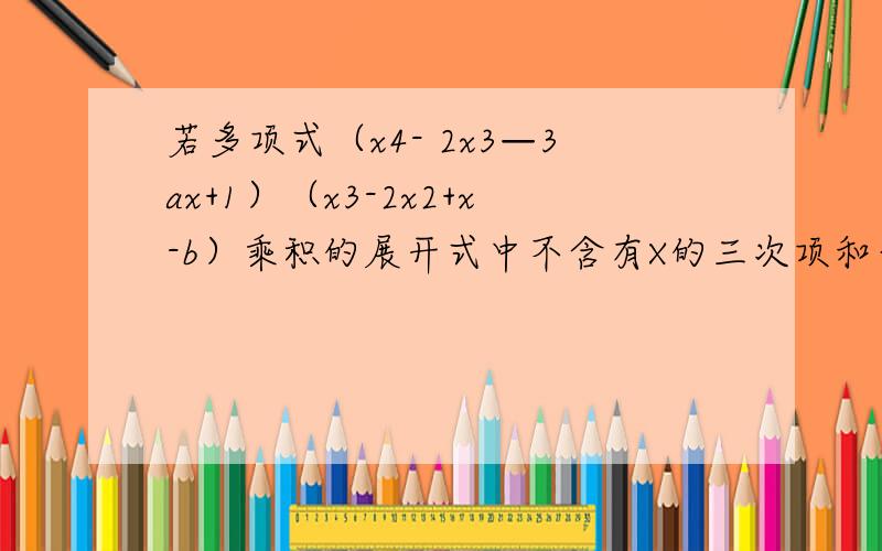 若多项式（x4- 2x3—3ax+1）（x3-2x2+x-b）乘积的展开式中不含有X的三次项和平方项,求a,b的值