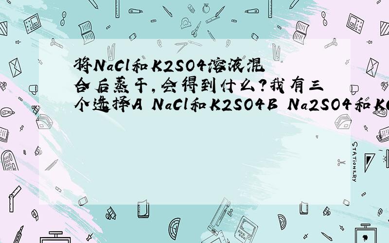 将NaCl和K2SO4溶液混合后蒸干,会得到什么?我有三个选择A NaCl和K2SO4B Na2SO4和KClC NaCl、K2SO4、Na2SO4和KCl的混合物