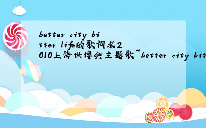 better city bitter life的歌词求2010上海世博会主题歌“better city bitter life”的歌词要千千静听里的,最好能与千千静听同步的那种                                              谢谢要英文歌词