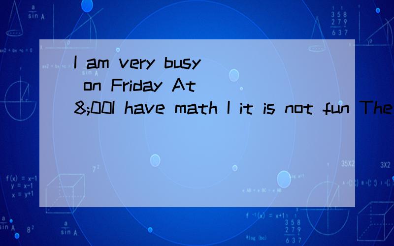 I am very busy on Friday At 8;00I have math I it is not fun The teacher says it is usI am very busy on Friday At 8；00I have math I it is not fun The teacher says it is useful but I think it is difficult Then at 9:00 I have science It is difficult b
