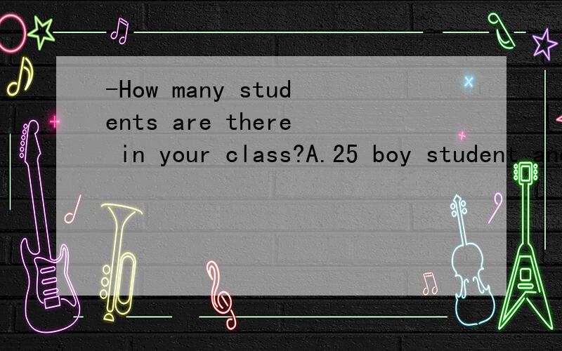 -How many students are there in your class?A.25 boy student and 24 girl student.B.25 boys student and 24 girl student.C.25 boy students and 24 girl students请简单解释,