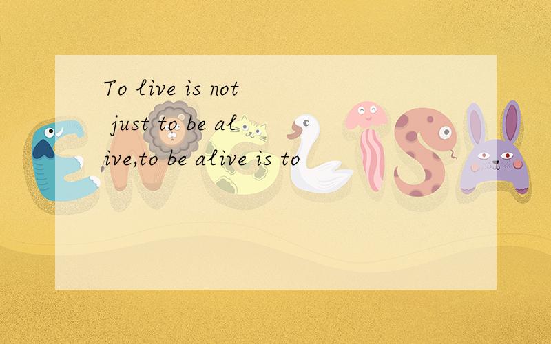 To live is not just to be alive,to be alive is to