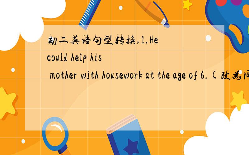 初二英语句型转换,1.He could help his mother with housework at the age of 6.(改为同义句)He ____ ___ ____help his mother with housework at the age of 6.2.Fewer people will take the bus.(改为同义句)people will ___ ____ ____ ____.3.Our