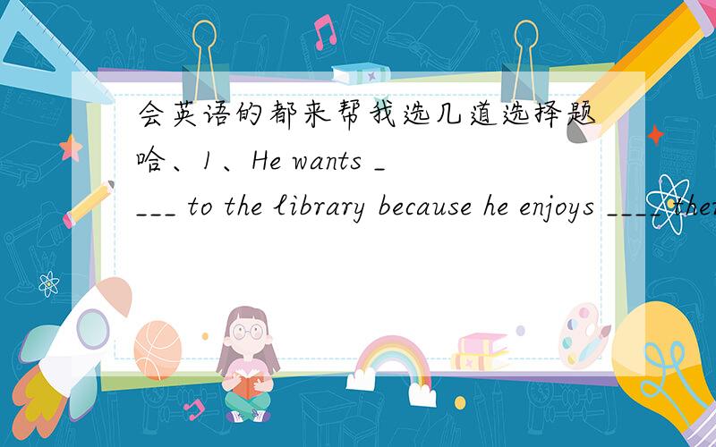 会英语的都来帮我选几道选择题哈、1、He wants ____ to the library because he enjoys ____ there.A.going;reading B.to go;to read C.to go;reading2、There are ____ stores on it.A.very muchu B.a lot C.lots of3、right的中文意思是“