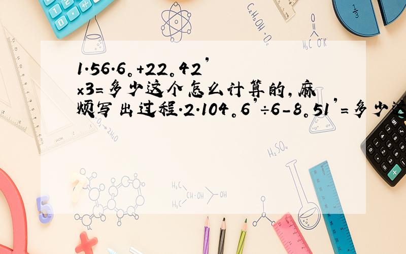 1.56.6°+22°42′×3=多少这个怎么计算的,麻烦写出过程.2.104°6′÷6-8°51′=多少这个同上