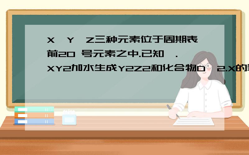 X,Y,Z三种元素位于周期表前20 号元素之中.已知,.XY2加水生成Y2Z2和化合物D,2.X的氧化物加水也生成D,3.YX,Y,Z三种元素位于周期表前20 号元素之中.已知,XY2加水生成Y2Z2和化合物D X的氧化物加水也生