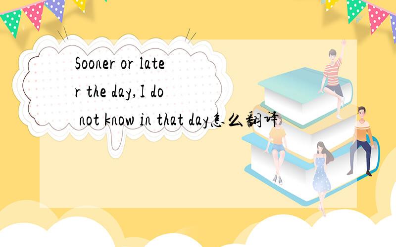Sooner or later the day,I do not know in that day怎么翻译