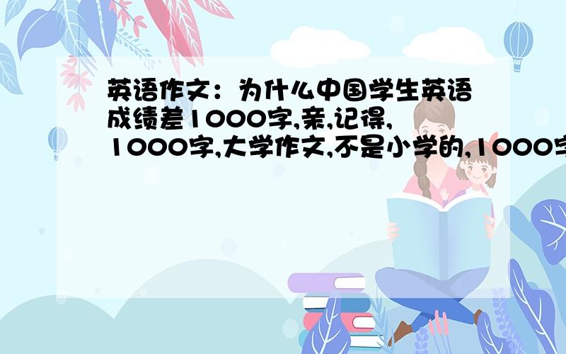 英语作文：为什么中国学生英语成绩差1000字,亲,记得,1000字,大学作文,不是小学的,1000字,欢迎高手前来答题why the chinese student poor in oral English