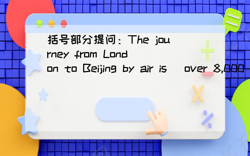 括号部分提问：The journey from London to Beijing by air is (over 8,000 kilometers.)___ ___is the journey from London to Beijing by air?