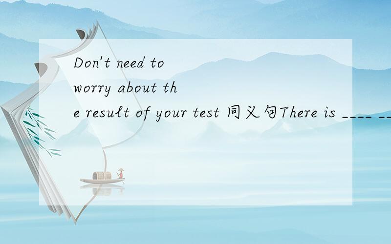 Don't need to worry about the result of your test 同义句There is ____ _____ to worry about the result of your test