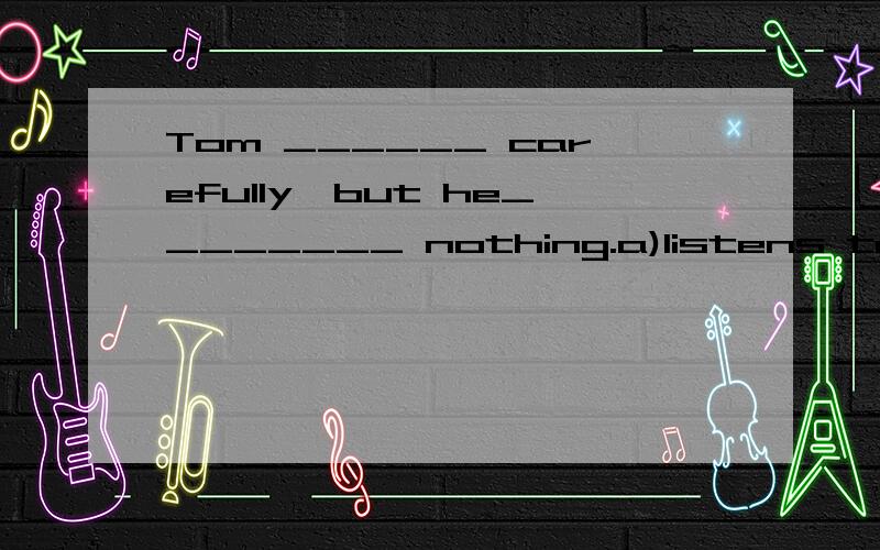 Tom ______ carefully,but he________ nothing.a)listens to,hears b)hears,listensc) is listening,is hearing d)listens,hears
