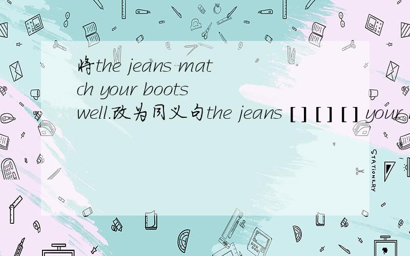 将the jeans match your boots well.改为同义句the jeans [ ] [ ] [ ] your boots.